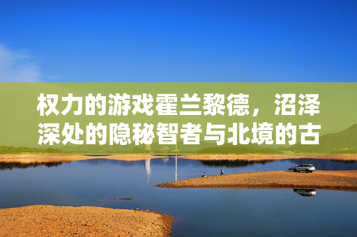 权力的游戏霍兰黎德，沼泽深处的隐秘智者与北境的古老回响，霍兰黎德，沼泽隐秘智者与北境古老回响