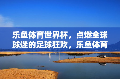 乐鱼体育世界杯，点燃全球球迷的足球狂欢，乐鱼体育世界杯，点燃全球球迷足球狂欢