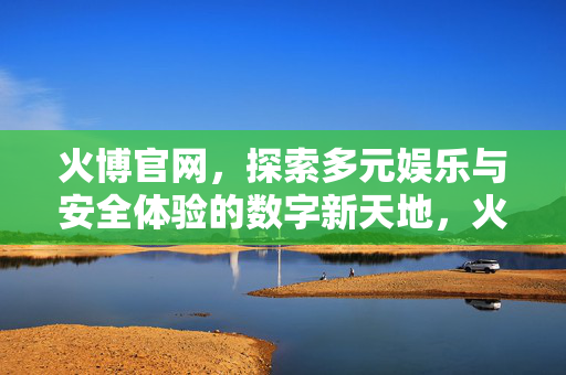 火博官网，探索多元娱乐与安全体验的数字新天地，火博官网，多元娱乐与安全体验的数字新天地