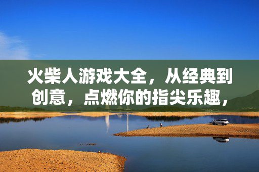 火柴人游戏大全，从经典到创意，点燃你的指尖乐趣，火柴人游戏大全，从经典到创意，点燃指尖乐趣