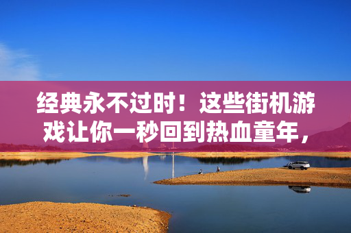 经典永不过时！这些街机游戏让你一秒回到热血童年，经典永不过时，街机游戏带你一秒回到热血童年