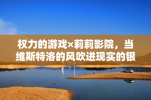 权力的游戏×莉莉影院，当维斯特洛的风吹进现实的银幕，权力的游戏×莉莉影院，维斯特洛风叩响现实银幕