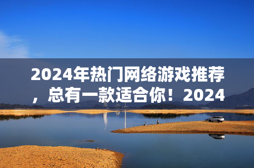2024年热门网络游戏推荐，总有一款适合你！2024年热门网络游戏推荐，总有一款适合你！