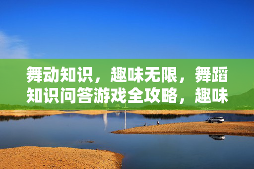舞动知识，趣味无限，舞蹈知识问答游戏全攻略，趣味舞蹈知识问答游戏攻略