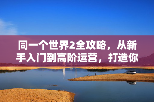 同一个世界2全攻略，从新手入门到高阶运营，打造你的理想世界，同一个世界2全攻略，从新手入门到高阶运营，打造理想世界