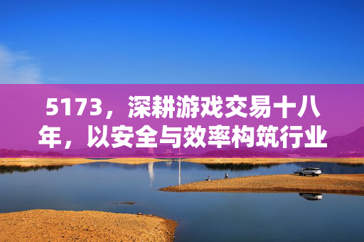 5173,深耕游戏交易十八年,以安全与效率构筑行业标杆,5173,十八年深耕游戏交易,以安全效率铸就行业标杆