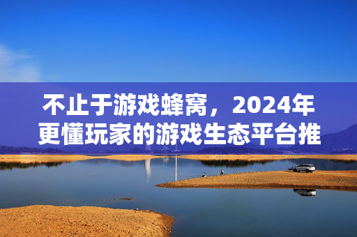不止于游戏蜂窝，2024年更懂玩家的游戏生态平台推荐，2024年更懂玩家的游戏生态平台推荐