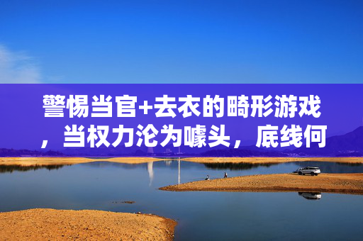 警惕当官+去衣的畸形游戏，当权力沦为噱头，底线何在？