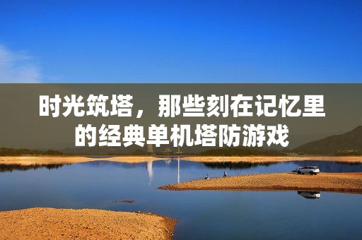 时光筑塔,那些刻在记忆里的经典单机塔防游戏