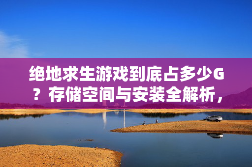 绝地求生游戏到底占多少G?存储空间与安装全解析,绝地求生游戏占多少G?存储空间与安装全解析
