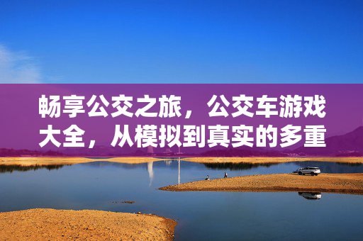 畅享公交之旅，公交车游戏大全，从模拟到真实的多重乐趣，公交车游戏大全，畅享模拟到真实的多重乐趣