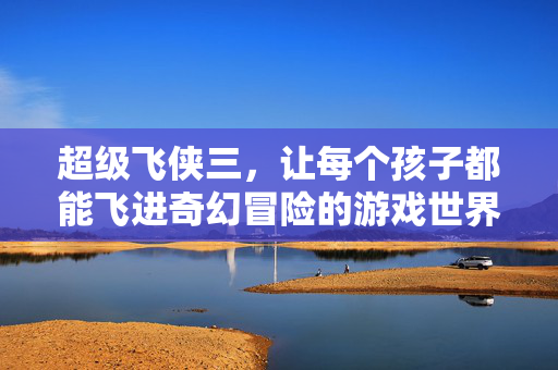 超级飞侠三，让每个孩子都能飞进奇幻冒险的游戏世界，超级飞侠三，飞进奇幻冒险游戏世界