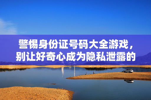 警惕身份证号码大全游戏，别让好奇心成为隐私泄露的帮凶