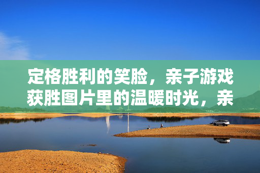 定格胜利的笑脸，亲子游戏获胜图片里的温暖时光，亲子胜利笑脸，定格游戏里的温暖时光