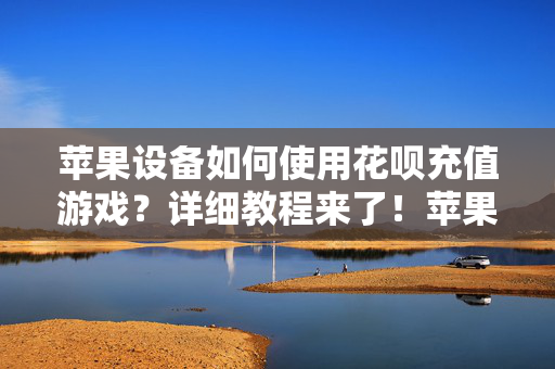 苹果设备如何使用花呗充值游戏？详细教程来了！苹果设备花呗充值游戏详细教程