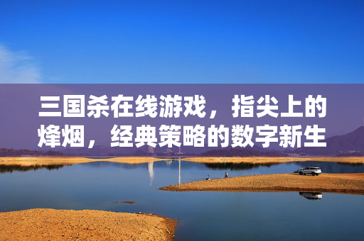 三国杀在线游戏，指尖上的烽烟，经典策略的数字新生
