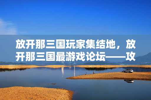 放开那三国玩家集结地，放开那三国最游戏论坛——攻略、交流与成长的乐园，放开那三国玩家集结地，攻略、交流与成长论坛