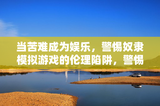 当苦难成为娱乐，警惕奴隶模拟游戏的伦理陷阱，警惕奴隶模拟游戏，苦难娱乐化的伦理陷阱