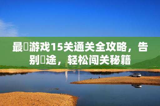 最囧游戏15关通关全攻略，告别囧途，轻松闯关秘籍