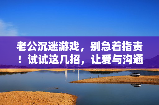 老公沉迷游戏，别急着指责！试试这几招，让爱与沟通回归，老公沉迷游戏？沟通几招让爱回归