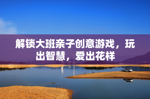 解锁大班亲子创意游戏，玩出智慧，爱出花样