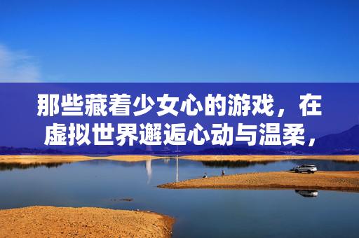 那些藏着少女心的游戏，在虚拟世界邂逅心动与温柔，少女心游戏，虚拟世界的心动与温柔邂逅