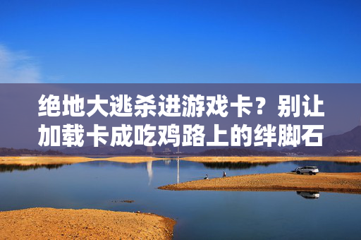 绝地大逃杀进游戏卡？别让加载卡成吃鸡路上的绊脚石！绝地大逃杀加载卡？别让卡顿成吃鸡绊脚石！