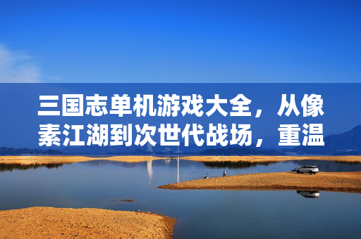 三国志单机游戏大全，从像素江湖到次世代战场，重温策略三国梦，从像素江湖到次世代战场，三国志单机游戏重温策略三国梦