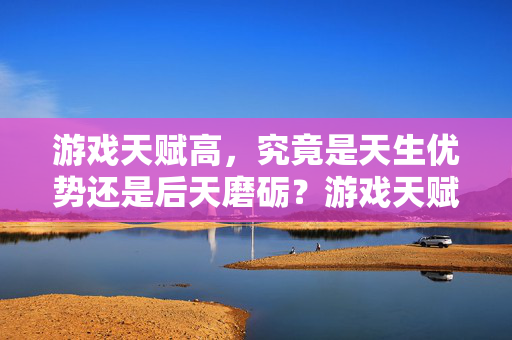 游戏天赋高，究竟是天生优势还是后天磨砺？游戏天赋，天生优势还是后天磨砺？