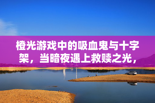 橙光游戏中的吸血鬼与十字架，当暗夜遇上救赎之光，橙光游戏，吸血鬼的暗夜与十字架的救赎之光