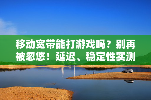 移动宽带能打游戏吗？别再被忽悠！延迟、稳定性实测，看完你就懂了，移动宽带能打游戏吗？延迟稳定性实测，别再被忽悠！
