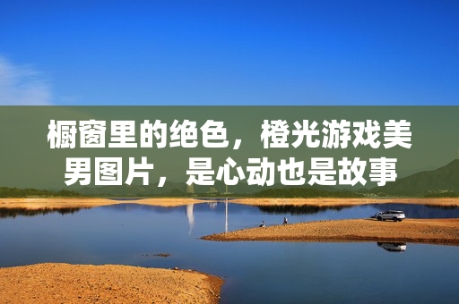 橱窗里的绝色，橙光游戏美男图片，是心动也是故事