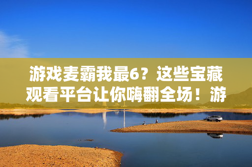 游戏麦霸我最6？这些宝藏观看平台让你嗨翻全场！游戏麦霸秀操作！宝藏观看平台嗨翻全场