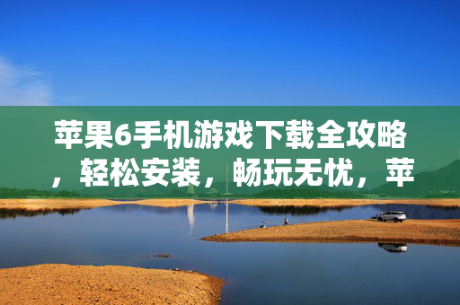 苹果6手机游戏下载全攻略，轻松安装，畅玩无忧，苹果6手机游戏下载全攻略，轻松安装畅玩无忧