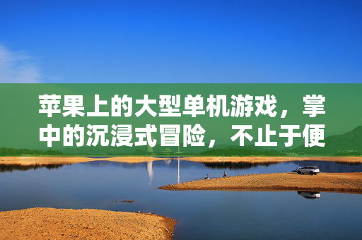 苹果上的大型单机游戏，掌中的沉浸式冒险，不止于便携，苹果掌中沉浸，大型单机冒险，不止便携