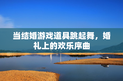 当结婚游戏道具跳起舞，婚礼上的欢乐序曲