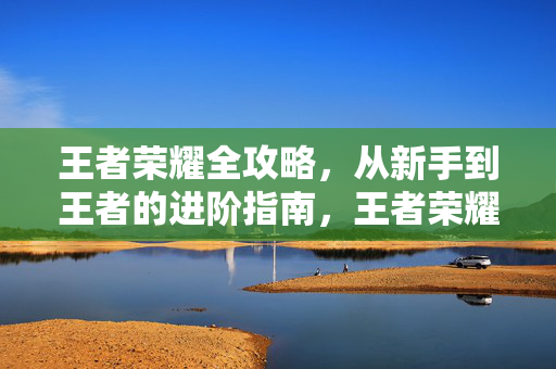 王者荣耀全攻略，从新手到王者的进阶指南，王者荣耀新手到王者进阶全攻略