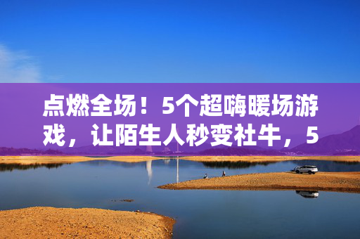 点燃全场!5个超嗨暖场游戏,让陌生人秒变社牛,5个超嗨暖场游戏,陌生人秒变社牛,点燃全场!