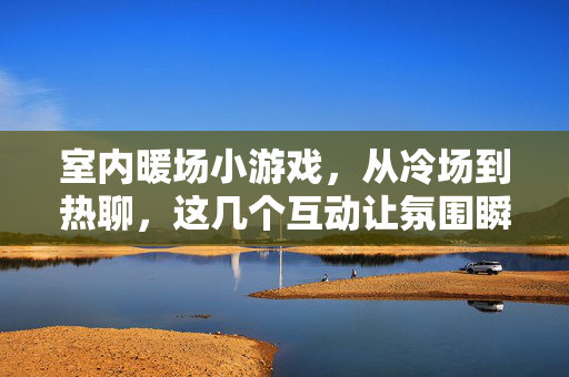室内暖场小游戏，从冷场到热聊，这几个互动让氛围瞬间升温！室内暖场小游戏，从冷场到热聊，互动瞬间升温！