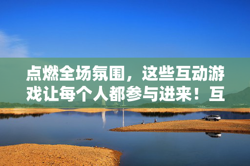 点燃全场氛围，这些互动游戏让每个人都参与进来！互动游戏点燃全场，全员参与嗨起来