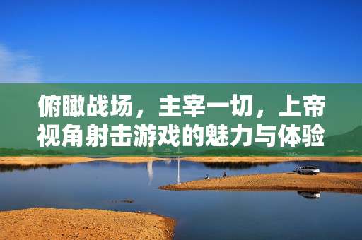 俯瞰战场，主宰一切，上帝视角射击游戏的魅力与体验，俯瞰战场，主宰一切，上帝视角射击游戏的魅力