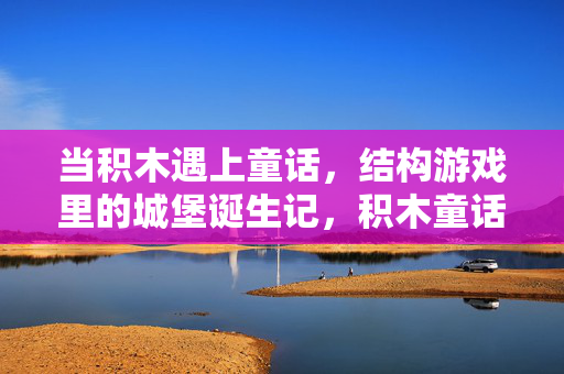 当积木遇上童话，结构游戏里的城堡诞生记，积木童话，结构游戏里的城堡诞生