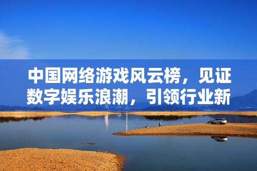 中国网络游戏风云榜，见证数字娱乐浪潮，引领行业新风向，中国网络游戏风云榜 见证数字娱乐浪潮 引领行业新风向