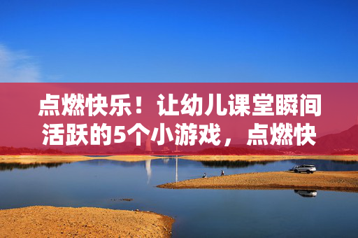 点燃快乐！让幼儿课堂瞬间活跃的5个小游戏，点燃快乐！5个幼儿课堂活跃小游戏