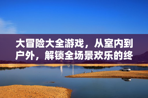 大冒险大全游戏，从室内到户外，解锁全场景欢乐的终极玩法集，全场景大冒险，终极欢乐玩法集