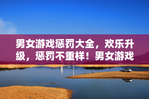 男女游戏惩罚大全，欢乐升级，惩罚不重样！男女游戏惩罚大全，欢乐升级，惩罚不重样！