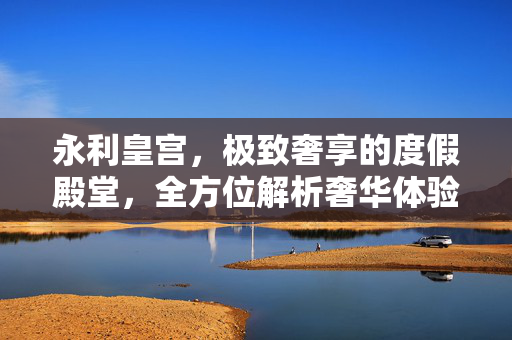 永利皇宫，极致奢享的度假殿堂，全方位解析奢华体验新高度，永利皇宫，极致奢享的度假殿堂新高度