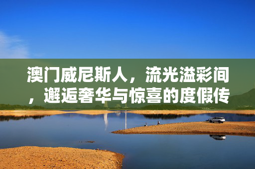 澳门威尼斯人，流光溢彩间，邂逅奢华与惊喜的度假传奇，澳门威尼斯人，流光溢彩邂逅奢华惊喜度假传奇