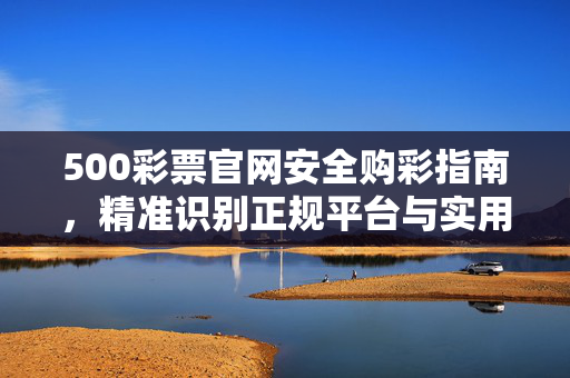 500彩票官网安全购彩指南，精准识别正规平台与实用防骗技巧，500彩票官网安全购彩指南，精准识别正规平台与防骗技巧