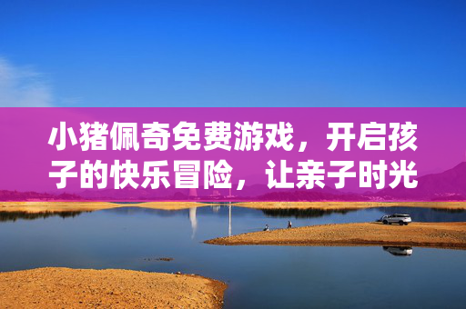 小猪佩奇免费游戏，开启孩子的快乐冒险，让亲子时光更有趣，小猪佩奇免费游戏，开启孩子快乐冒险，亲子时光更有趣